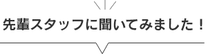 先輩スタッフに聞いてみました！